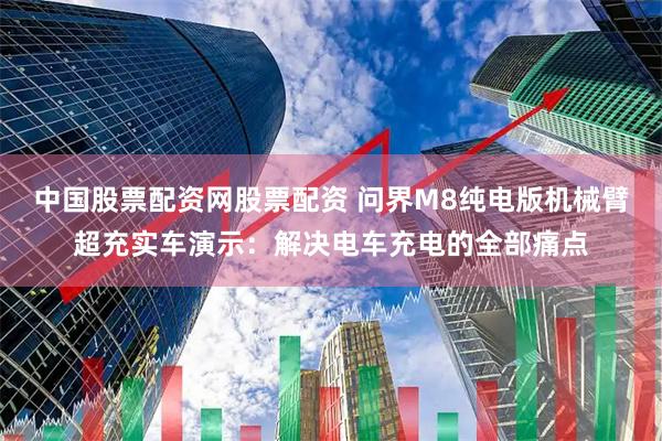 中国股票配资网股票配资 问界M8纯电版机械臂超充实车演示：解决电车充电的全部痛点