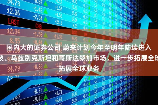 国内大的证券公司 蔚来计划今年至明年陆续进入新加坡、乌兹别克斯坦和哥斯达黎加市场，进一步拓展全球业务
