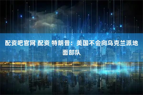 配资吧官网 配资 特朗普：美国不会向乌克兰派地面部队