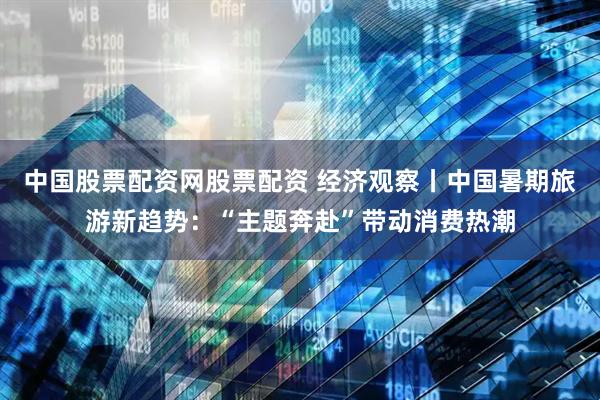 中国股票配资网股票配资 经济观察丨中国暑期旅游新趋势：“主题奔赴”带动消费热潮