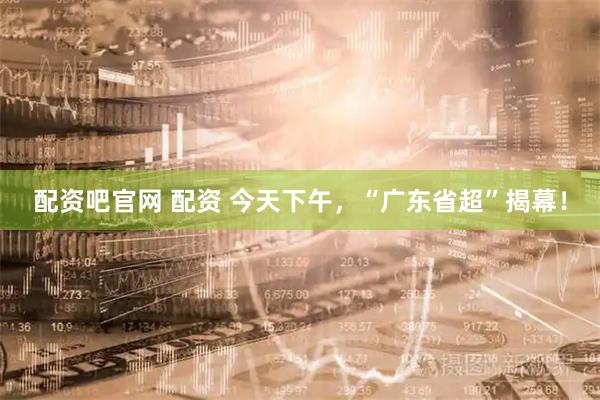 配资吧官网 配资 今天下午，“广东省超”揭幕！