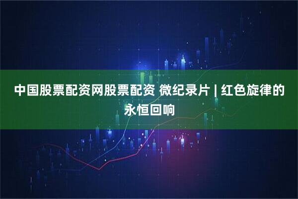 中国股票配资网股票配资 微纪录片 | 红色旋律的永恒回响