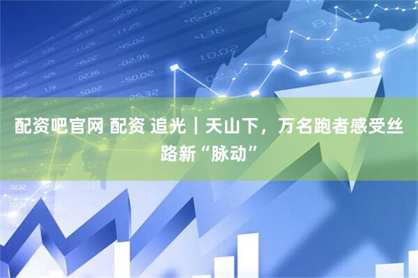 配资吧官网 配资 追光｜天山下，万名跑者感受丝路新“脉动”