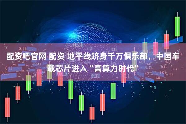 配资吧官网 配资 地平线跻身千万俱乐部，中国车载芯片进入“高算力时代”