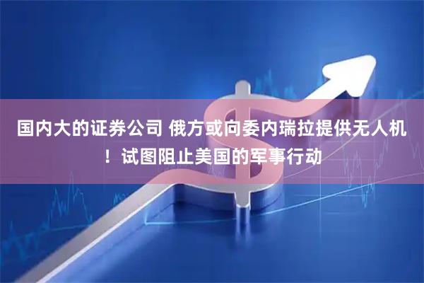 国内大的证券公司 俄方或向委内瑞拉提供无人机！试图阻止美国的军事行动