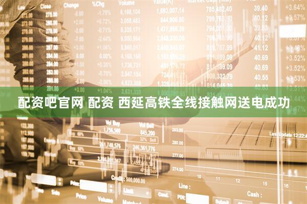 配资吧官网 配资 西延高铁全线接触网送电成功