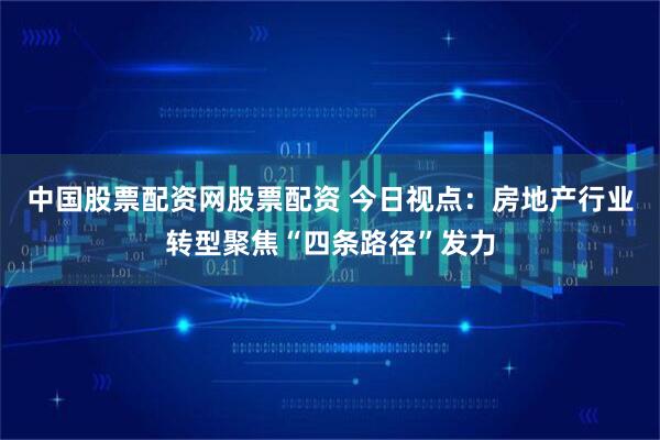 中国股票配资网股票配资 今日视点：房地产行业转型聚焦“四条路径”发力