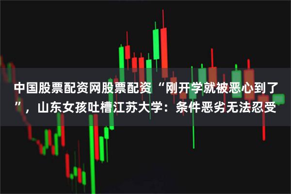 中国股票配资网股票配资 “刚开学就被恶心到了”，山东女孩吐槽江苏大学：条件恶劣无法忍受