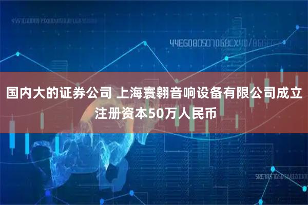 国内大的证券公司 上海寰翱音响设备有限公司成立 注册资本50万人民币