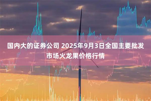 国内大的证券公司 2025年9月3日全国主要批发市场火龙果价格行情