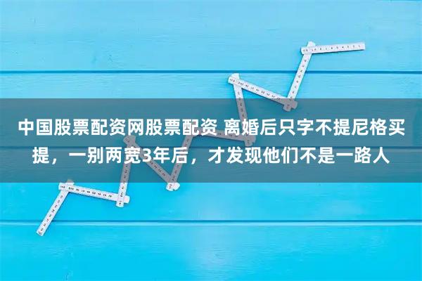 中国股票配资网股票配资 离婚后只字不提尼格买提，一别两宽3年后，才发现他们不是一路人