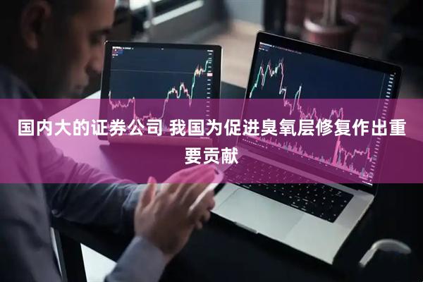国内大的证券公司 我国为促进臭氧层修复作出重要贡献