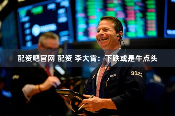 配资吧官网 配资 李大霄：下跌或是牛点头