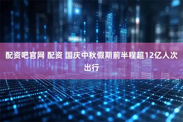 配资吧官网 配资 国庆中秋假期前半程超12亿人次出行