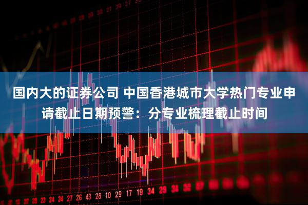 国内大的证券公司 中国香港城市大学热门专业申请截止日期预警：分专业梳理截止时间