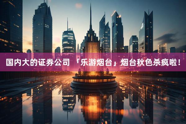 国内大的证券公司 「乐游烟台」烟台秋色杀疯啦！