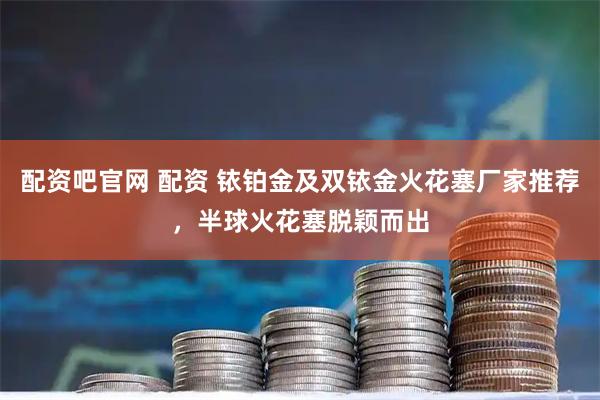 配资吧官网 配资 铱铂金及双铱金火花塞厂家推荐，半球火花塞脱颖而出