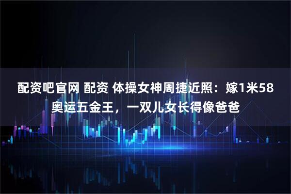 配资吧官网 配资 体操女神周捷近照：嫁1米58奥运五金王，一双儿女长得像爸爸