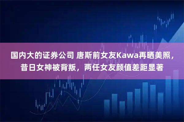 国内大的证券公司 唐斯前女友Kawa再晒美照，昔日女神被背叛，两任女友颜值差距显著
