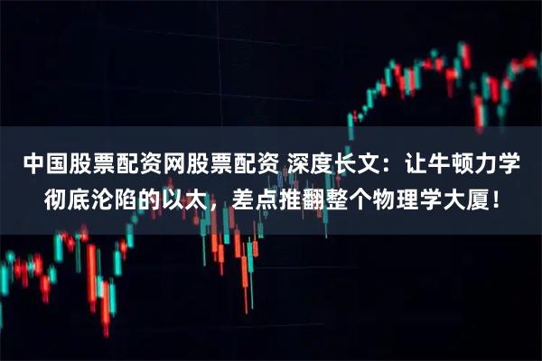 中国股票配资网股票配资 深度长文：让牛顿力学彻底沦陷的以太，差点推翻整个物理学大厦！