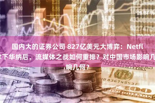 国内大的证券公司 827亿美元大博弈：Netflix拿下华纳后，流媒体之战如何重排？对中国市场影响几何？