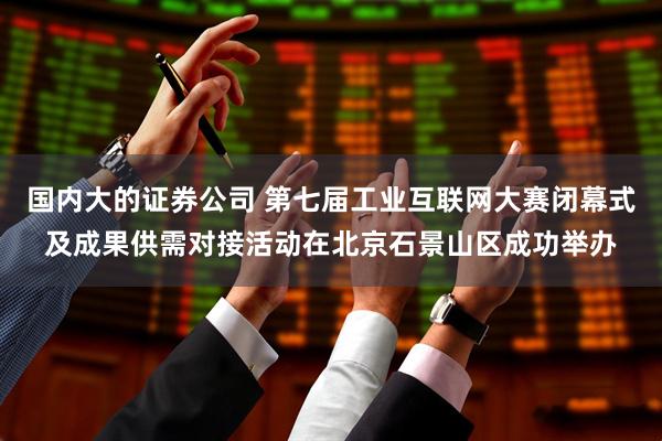 国内大的证券公司 第七届工业互联网大赛闭幕式及成果供需对接活动在北京石景山区成功举办