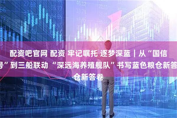配资吧官网 配资 牢记嘱托 逐梦深蓝｜从“国信1号”到三船联动 “深远海养殖舰队”书写蓝色粮仓新答卷