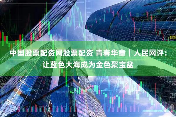 中国股票配资网股票配资 青春华章｜人民网评：让蓝色大海成为金色聚宝盆