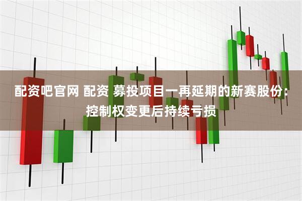 配资吧官网 配资 募投项目一再延期的新赛股份：控制权变更后持续亏损