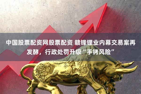 中国股票配资网股票配资 赣锋锂业内幕交易案再发酵，行政处罚升级“手铐风险”