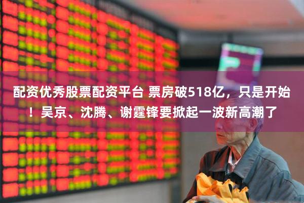 配资优秀股票配资平台 票房破518亿，只是开始！吴京、沈腾、谢霆锋要掀起一波新高潮了