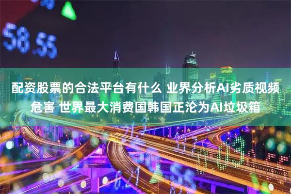 配资股票的合法平台有什么 业界分析AI劣质视频危害 世界最大消费国韩国正沦为AI垃圾箱
