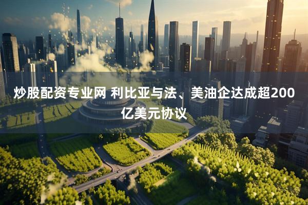 炒股配资专业网 利比亚与法、美油企达成超200亿美元协议
