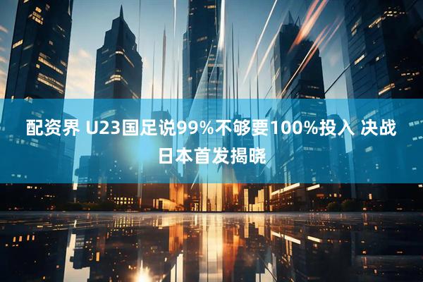配资界 U23国足说99%不够要100%投入 决战日本首发揭晓