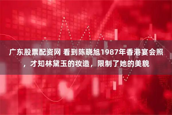 广东股票配资网 看到陈晓旭1987年香港宴会照，才知林黛玉的妆造，限制了她的美貌