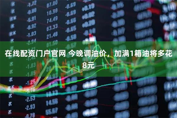在线配资门户官网 今晚调油价，加满1箱油将多花8元