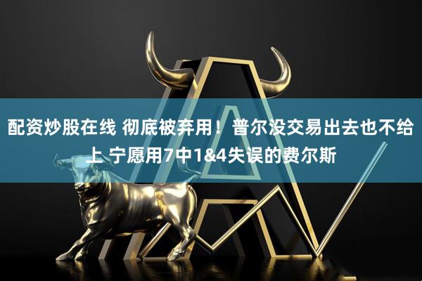 配资炒股在线 彻底被弃用！普尔没交易出去也不给上 宁愿用7中1&4失误的费尔斯