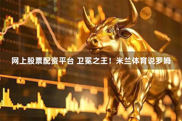 网上股票配资平台 卫冕之王！米兰体育说罗姆