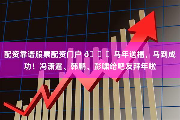 配资靠谱股票配资门户 🐎马年送福，马到成功！冯潇霆、韩鹏、彭啸给吧友拜年啦