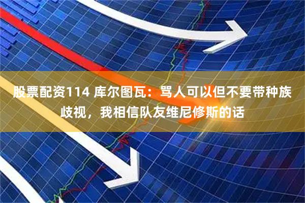 股票配资114 库尔图瓦：骂人可以但不要带种族歧视，我相信队友维尼修斯的话