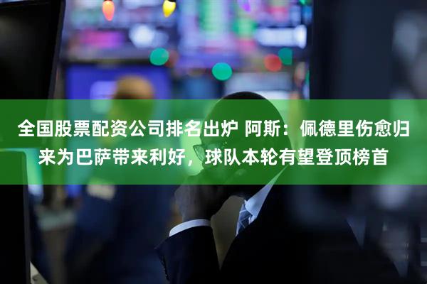 全国股票配资公司排名出炉 阿斯：佩德里伤愈归来为巴萨带来利好，球队本轮有望登顶榜首