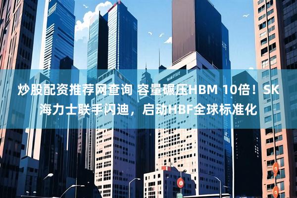 炒股配资推荐网查询 容量碾压HBM 10倍！SK海力士联手闪迪，启动HBF全球标准化