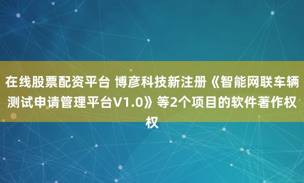 在线股票配资平台 博彦科技新注册《智能网联车辆测试申请管理平台V1.0》等2个项目的软件著作权