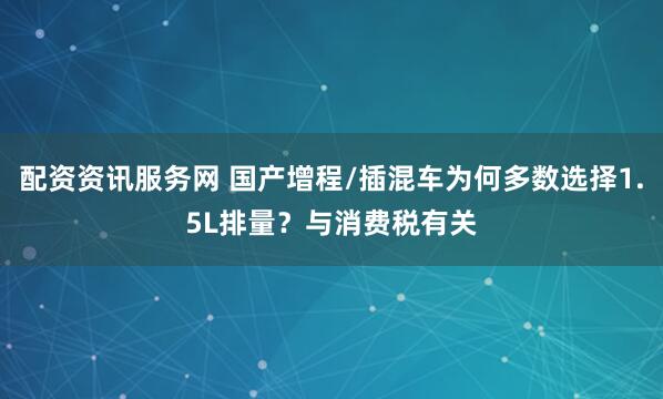 配资资讯服务网 国产增程/插混车为何多数选择1.5L排量？与消费税有关