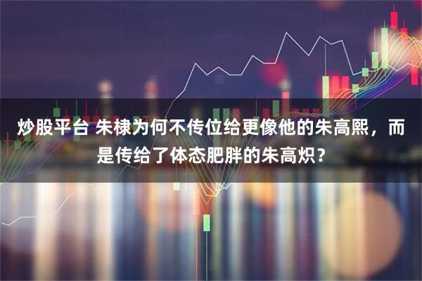 炒股平台 朱棣为何不传位给更像他的朱高熙，而是传给了体态肥胖的朱高炽？