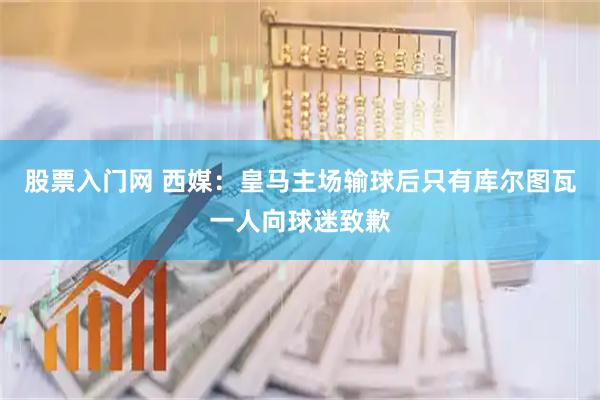 股票入门网 西媒：皇马主场输球后只有库尔图瓦一人向球迷致歉