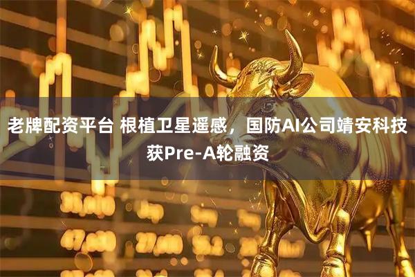 老牌配资平台 根植卫星遥感，国防AI公司靖安科技获Pre-A轮融资
