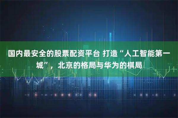 国内最安全的股票配资平台 打造“人工智能第一城”，北京的格局与华为的棋局