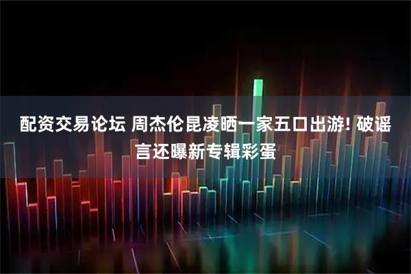 配资交易论坛 周杰伦昆凌晒一家五口出游! 破谣言还曝新专辑彩蛋