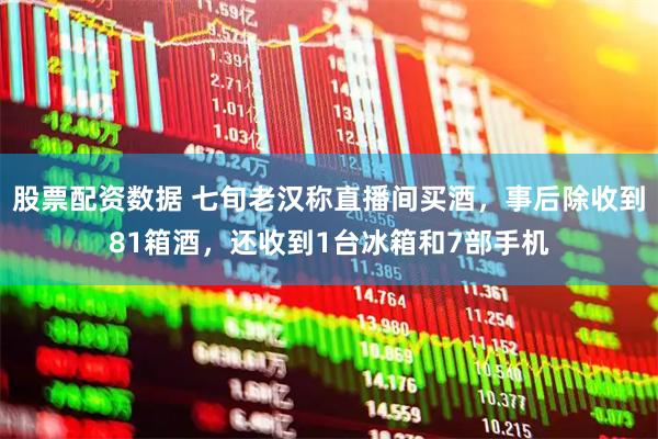 股票配资数据 七旬老汉称直播间买酒，事后除收到81箱酒，还收到1台冰箱和7部手机